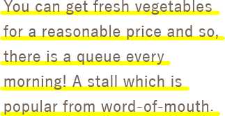 You can get fresh vegetables for a reasonable price and so, there is a queue every morning! A stall which is popular from word-of-mouth. 